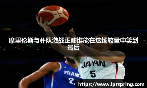 摩里伦斯与朴队激战正酣谁能在这场较量中笑到最后